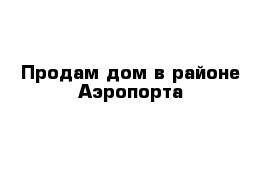 Продам дом в районе Аэропорта